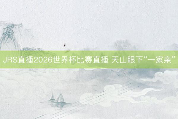 JRS直播2026世界杯比赛直播 天山眼下“一家亲”