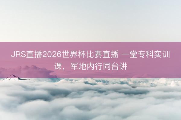 JRS直播2026世界杯比赛直播 一堂专科实训课,军地内行同台讲