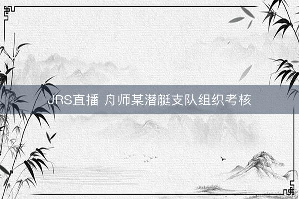 JRS直播 舟师某潜艇支队组织考核