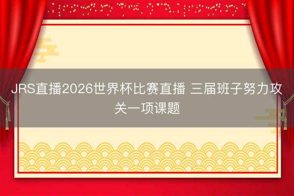 JRS直播2026世界杯比赛直播 三届班子努力攻关一项课题