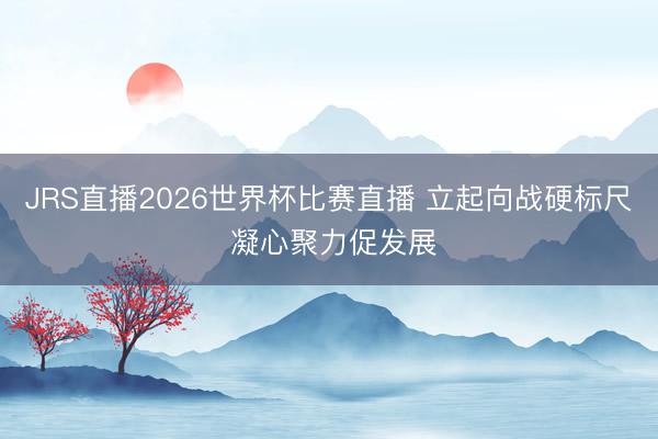 JRS直播2026世界杯比赛直播 立起向战硬标尺 凝心聚力促发展