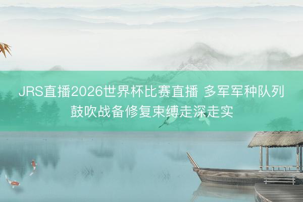 JRS直播2026世界杯比赛直播 多军军种队列鼓吹战备修复束缚走深走实
