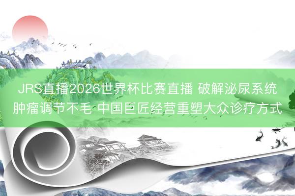 JRS直播2026世界杯比赛直播 破解泌尿系统肿瘤调节不毛 中国巨匠经营重塑大众诊疗方式