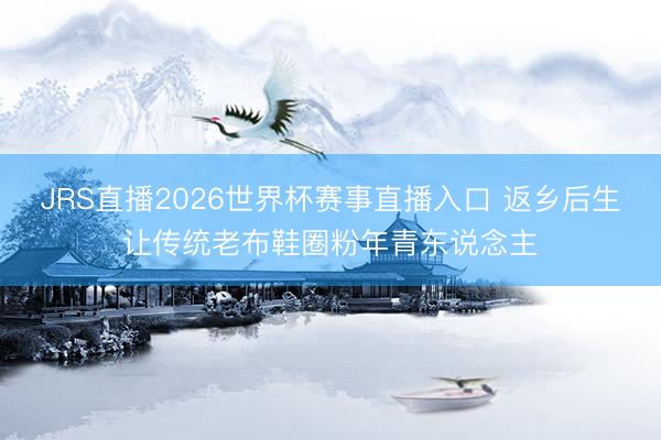 JRS直播2026世界杯赛事直播入口 返乡后生让传统老布鞋圈粉年青东说念主