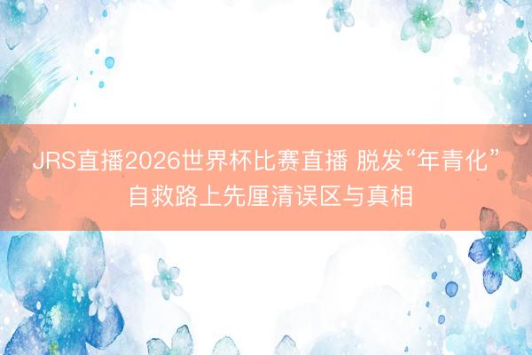 JRS直播2026世界杯比赛直播 脱发“年青化” 自救路上先厘清误区与真相