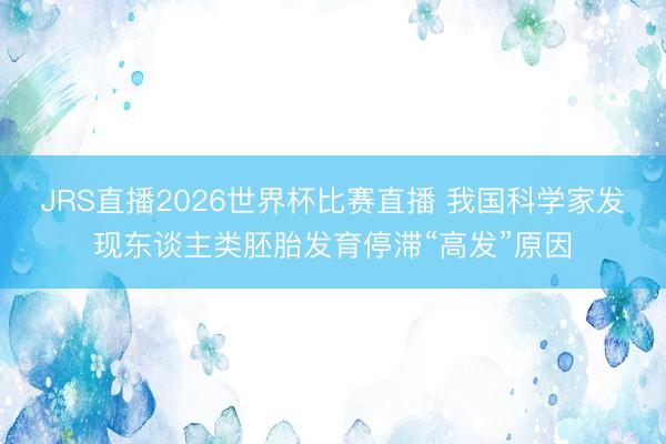 JRS直播2026世界杯比赛直播 我国科学家发现东谈主类胚胎发育停滞“高发”原因