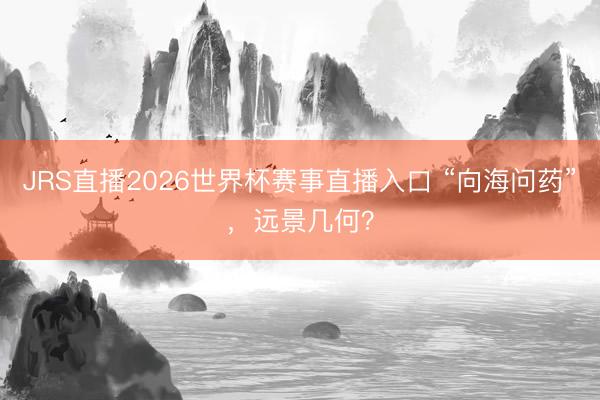 JRS直播2026世界杯赛事直播入口 “向海问药”,远景几何?