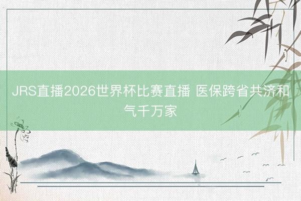 JRS直播2026世界杯比赛直播 医保跨省共济和气千万家