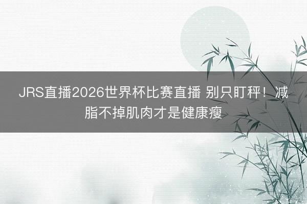 JRS直播2026世界杯比赛直播 别只盯秤!减脂不掉肌肉才是健康瘦