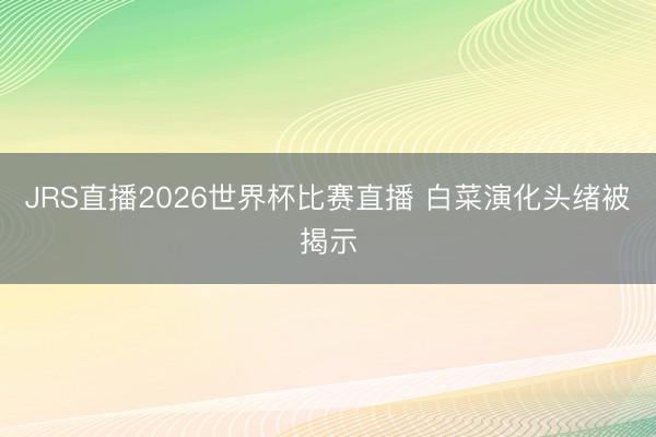 JRS直播2026世界杯比赛直播 白菜演化头绪被揭示