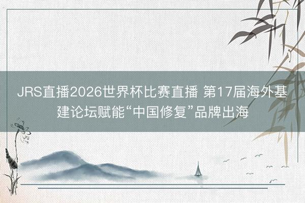 JRS直播2026世界杯比赛直播 第17届海外基建论坛赋能“中国修复”品牌出海