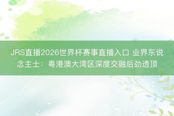JRS直播2026世界杯赛事直播入口 业界东说念主士:粤港澳大湾区深度交融后劲透顶