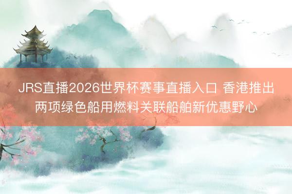 JRS直播2026世界杯赛事直播入口 香港推出两项绿色船用燃料关联船舶新优惠野心