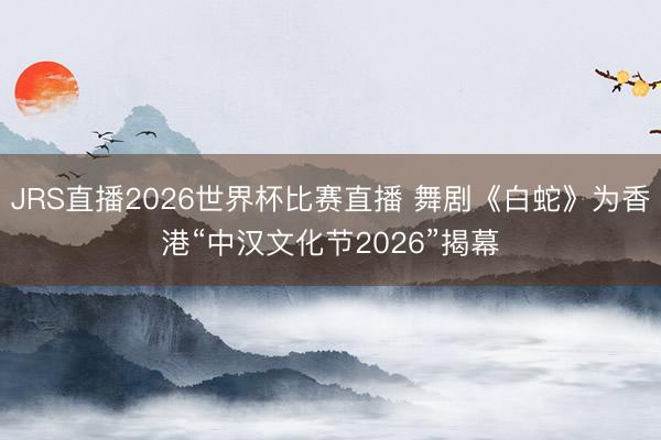 JRS直播2026世界杯比赛直播 舞剧《白蛇》为香港“中汉文化节2026”揭幕