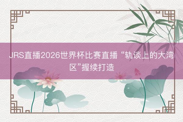 JRS直播2026世界杯比赛直播 “轨谈上的大湾区”握续打造