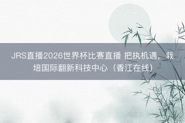 JRS直播2026世界杯比赛直播 把执机遇,栽培国际翻新科技中心(香江在线)