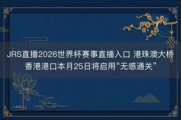 JRS直播2026世界杯赛事直播入口 港珠澳大桥香港港口本月25日将启用“无感通关”