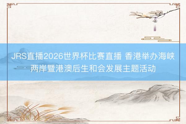 JRS直播2026世界杯比赛直播 香港举办海峡两岸暨港澳后生和会发展主题活动