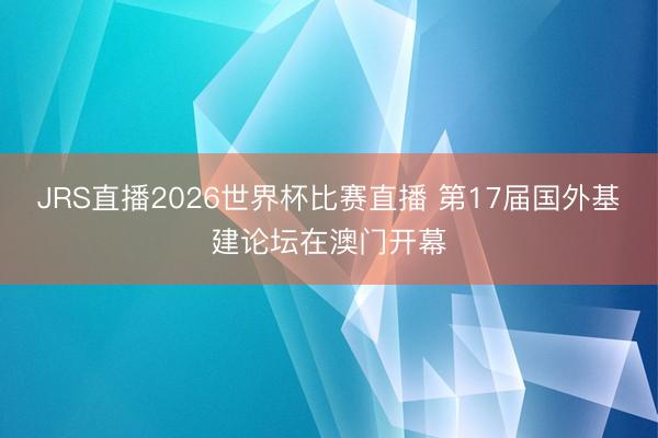 JRS直播2026世界杯比赛直播 第17届国外基建论坛在澳门开幕