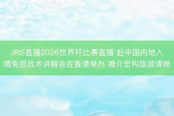 JRS直播2026世界杯比赛直播 赴中国内地入境免签战术讲解会在香港举办 推介宏构旅游清晰