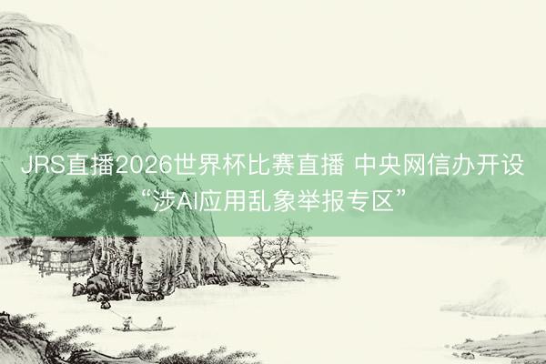 JRS直播2026世界杯比赛直播 中央网信办开设“涉AI应用乱象举报专区”