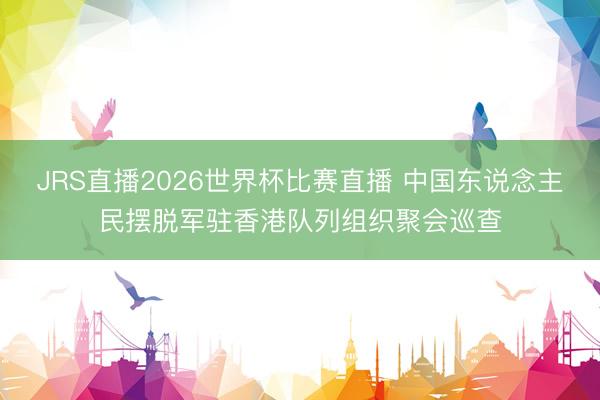 JRS直播2026世界杯比赛直播 中国东说念主民摆脱军驻香港队列组织聚会巡查