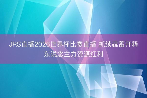 JRS直播2026世界杯比赛直播 抓续蕴蓄开释东说念主力资源红利