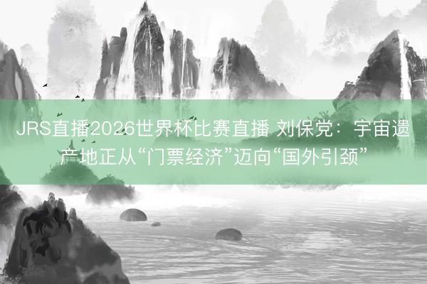 JRS直播2026世界杯比赛直播 刘保党：宇宙遗产地正从“门票经济”迈向“国外引颈”