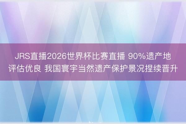 JRS直播2026世界杯比赛直播 90%遗产地评估优良 我国寰宇当然遗产保护景况捏续晋升