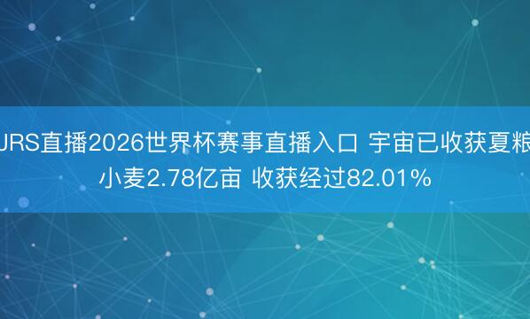 JRS直播2026世界杯赛事直播入口 宇宙已收获夏粮小麦2.78亿亩 收获经过82.01%
