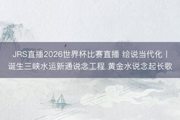 JRS直播2026世界杯比赛直播 绘说当代化丨诞生三峡水运新通说念工程 黄金水说念起长歌