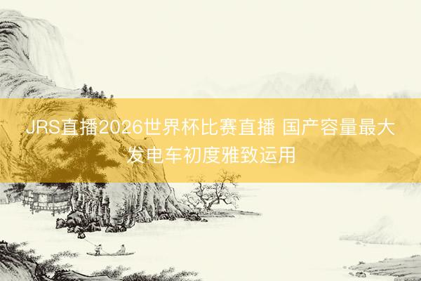 JRS直播2026世界杯比赛直播 国产容量最大发电车初度雅致运用