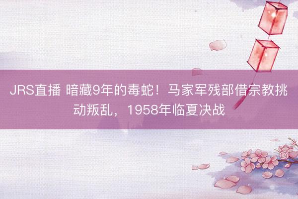 JRS直播 暗藏9年的毒蛇!马家军残部借宗教挑动叛乱,1958年临夏决战