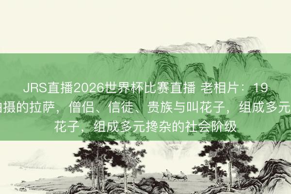 JRS直播2026世界杯比赛直播 老相片:1936年英国使团拍摄的拉萨,僧侣、信徒、贵族与叫花子,组成多元搀杂的社会阶级