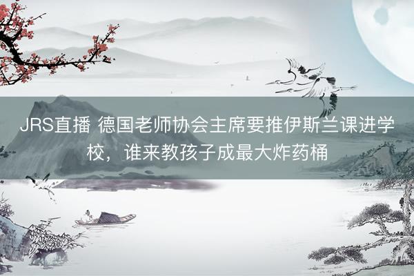 JRS直播 德国老师协会主席要推伊斯兰课进学校,谁来教孩子成最大炸药桶