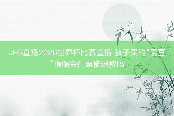 JRS直播2026世界杯比赛直播 孩子买的“爱豆”演唱会门票能退款吗