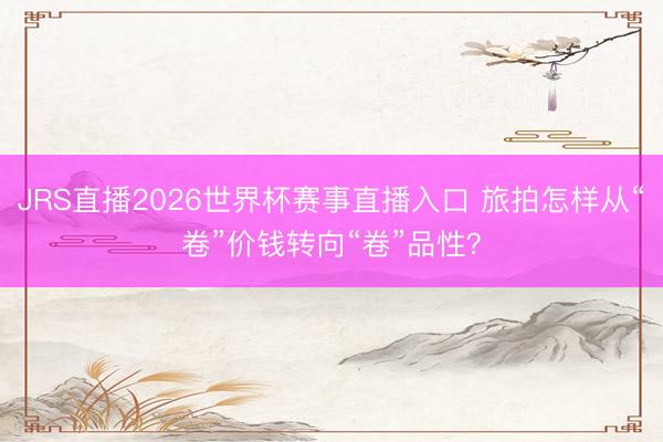 JRS直播2026世界杯赛事直播入口 旅拍怎样从“卷”价钱转向“卷”品性?