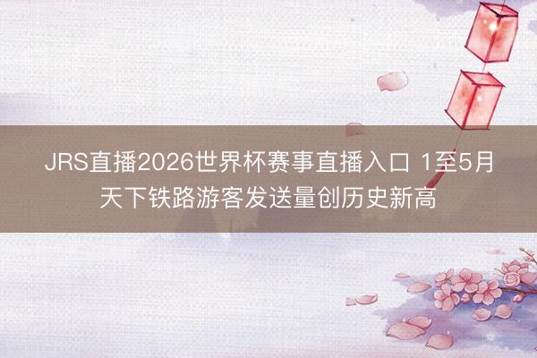 JRS直播2026世界杯赛事直播入口 1至5月天下铁路游客发送量创历史新高