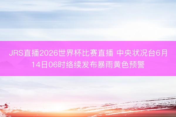JRS直播2026世界杯比赛直播 中央状况台6月14日06时络续发布暴雨黄色预警