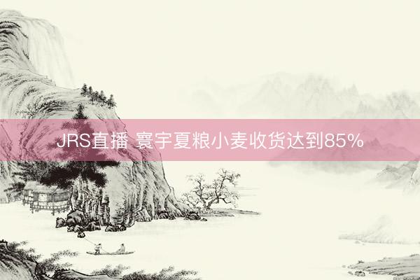 JRS直播 寰宇夏粮小麦收货达到85%