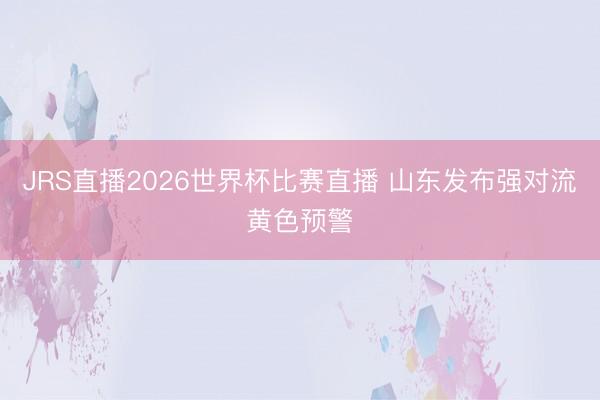 JRS直播2026世界杯比赛直播 山东发布强对流黄色预警