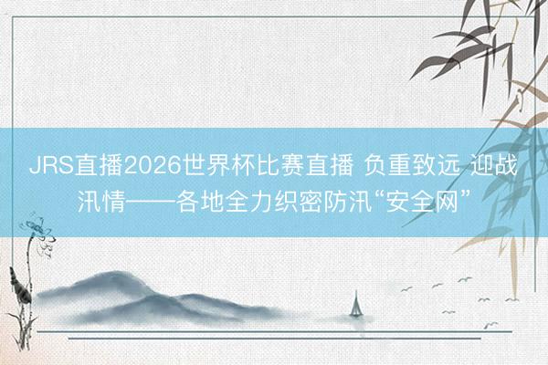 JRS直播2026世界杯比赛直播 负重致远 迎战汛情——各地全力织密防汛“安全网”