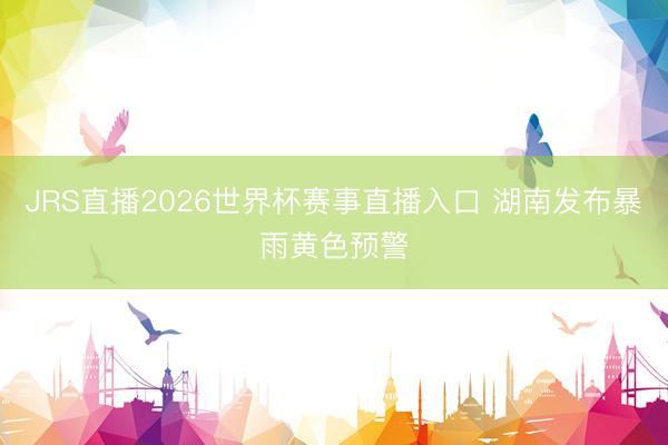 JRS直播2026世界杯赛事直播入口 湖南发布暴雨黄色预警