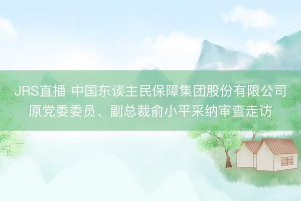 JRS直播 中国东谈主民保障集团股份有限公司原党委委员、副总裁俞小平采纳审查走访