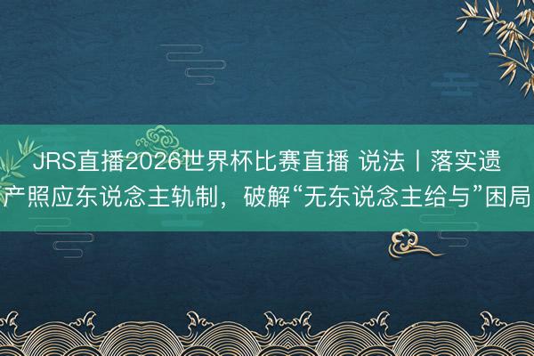 JRS直播2026世界杯比赛直播 说法丨落实遗产照应东说念主轨制，破解“无东说念主给与”困局