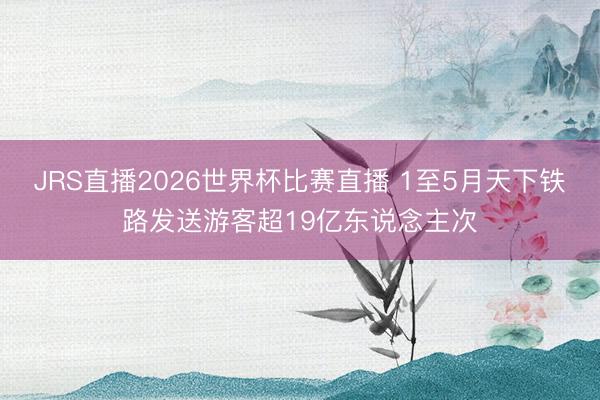 JRS直播2026世界杯比赛直播 1至5月天下铁路发送游客超19亿东说念主次