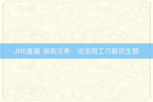 JRS直播 湖南汉寿:活泼用工巧解民生题