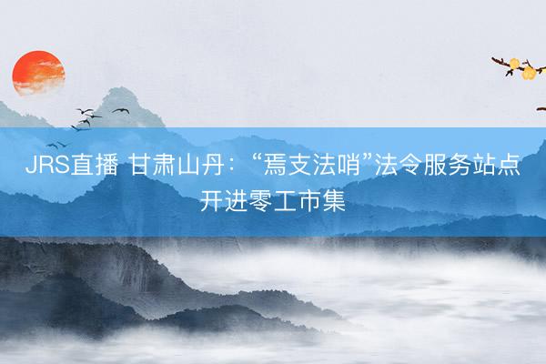 JRS直播 甘肃山丹:“焉支法哨”法令服务站点开进零工市集