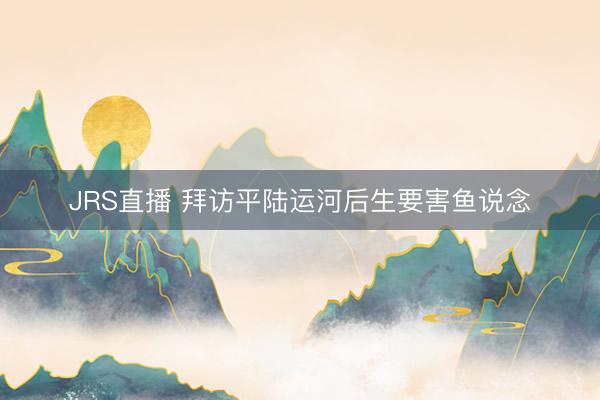JRS直播 拜访平陆运河后生要害鱼说念