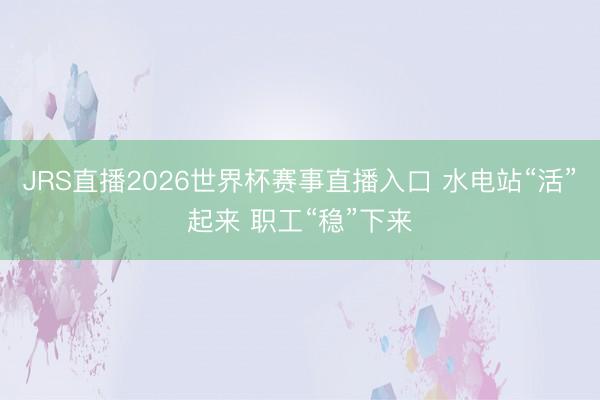 JRS直播2026世界杯赛事直播入口 水电站“活”起来 职工“稳”下来